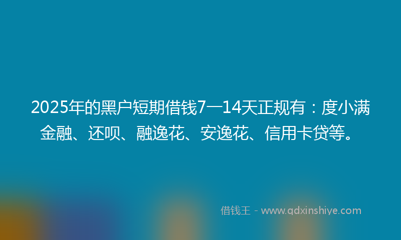 2025年的黑户短期借钱7一14天正规有：度小满金融、还呗、融逸花、安逸花、信用卡贷等。