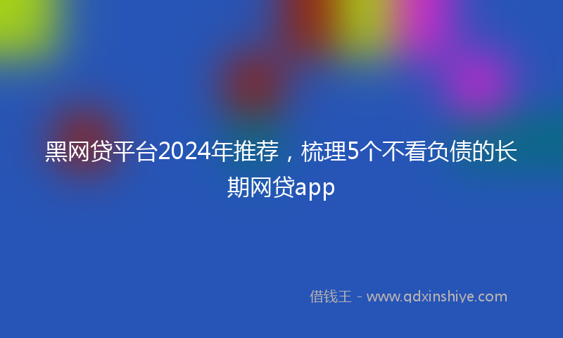 黑网贷平台2024年推荐，梳理5个不看负债的长期网贷app