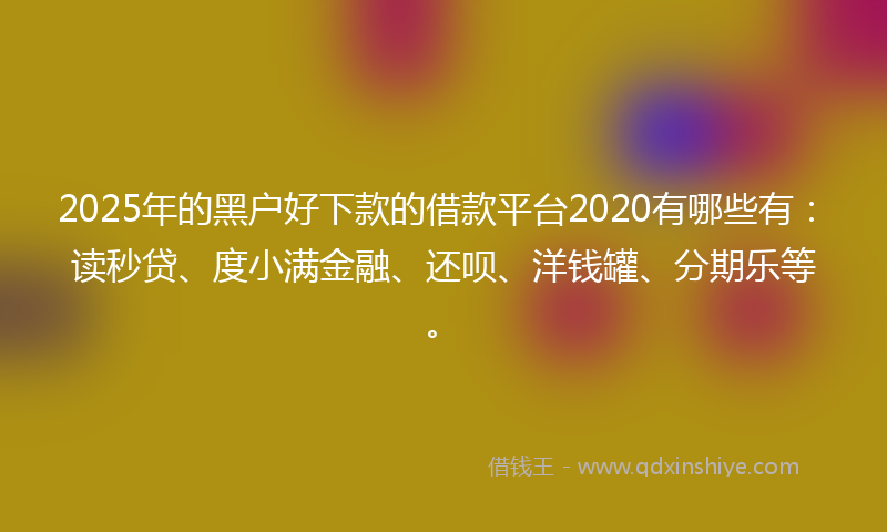 2025年的黑户好下款的借款平台2020有哪些有：读秒贷、度小满金融、还呗、洋钱罐、分期乐等。