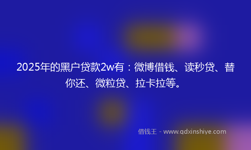 2025年的黑户贷款2w有：微博借钱、读秒贷、替你还、微粒贷、拉卡拉等。