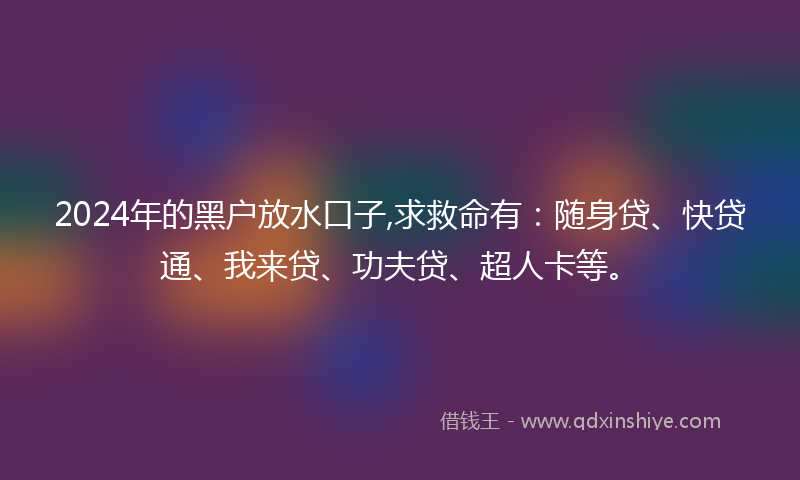 2024年的黑户放水口子,求救命有：随身贷、快贷通、我来贷、功夫贷、超人卡等。