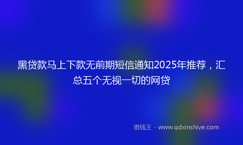 黑贷款马上下款无前期短信通知2025年推荐，汇总五个无视一切的网贷