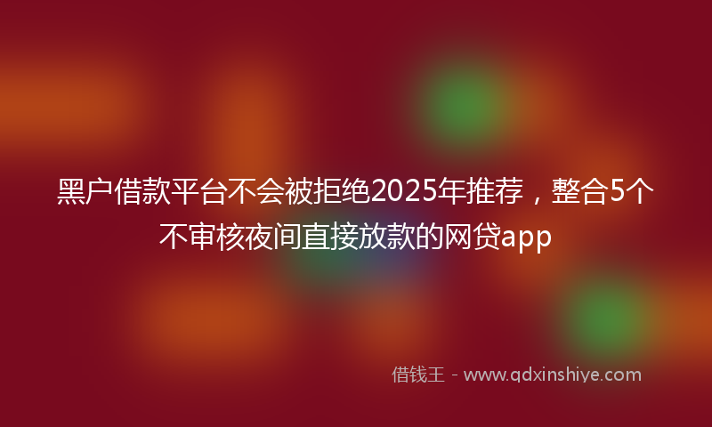 黑户借款平台不会被拒绝2025年推荐，整合5个不审核夜间直接放款的网贷app