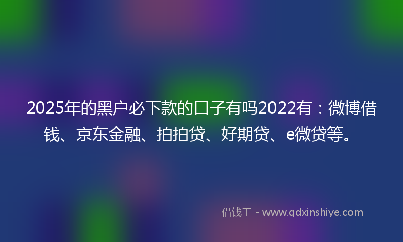 2025年的黑户必下款的口子有吗2022有：微博借钱、京东金融、拍拍贷、好期贷、e微贷等。