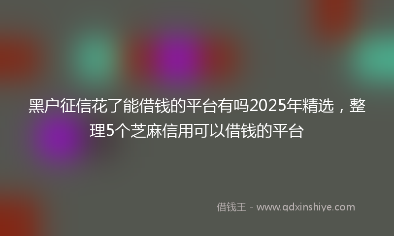 黑户征信花了能借钱的平台有吗2025年精选，整理5个芝麻信用可以借钱的平台