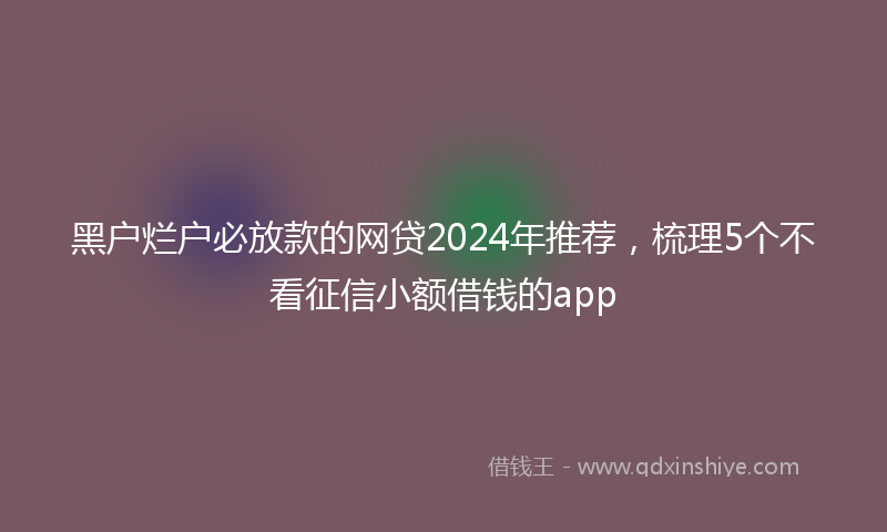 黑户烂户必放款的网贷2024年推荐，梳理5个不看征信小额借钱的app