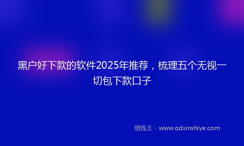 黑户好下款的软件2025年推荐，梳理五个无视一切包下款口子