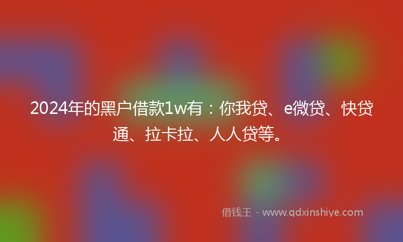 2024年的黑户借款1w有：你我贷、e微贷、快贷通、拉卡拉、人人贷等。
