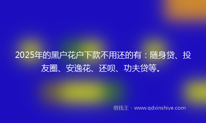 2025年的黑户花户下款不用还的有：随身贷、投友圈、安逸花、还呗、功夫贷等。