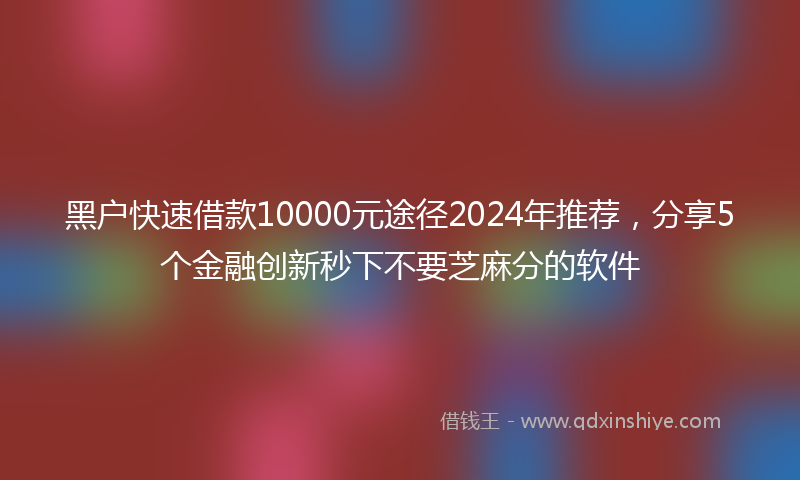 黑户快速借款10000元途径2024年推荐，分享5个金融创新秒下不要芝麻分的软件