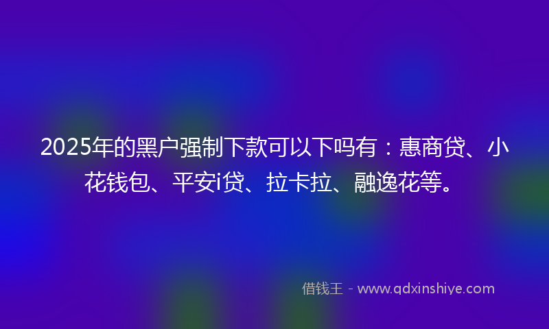 2025年的黑户强制下款可以下吗有：惠商贷、小花钱包、平安i贷、拉卡拉、融逸花等。