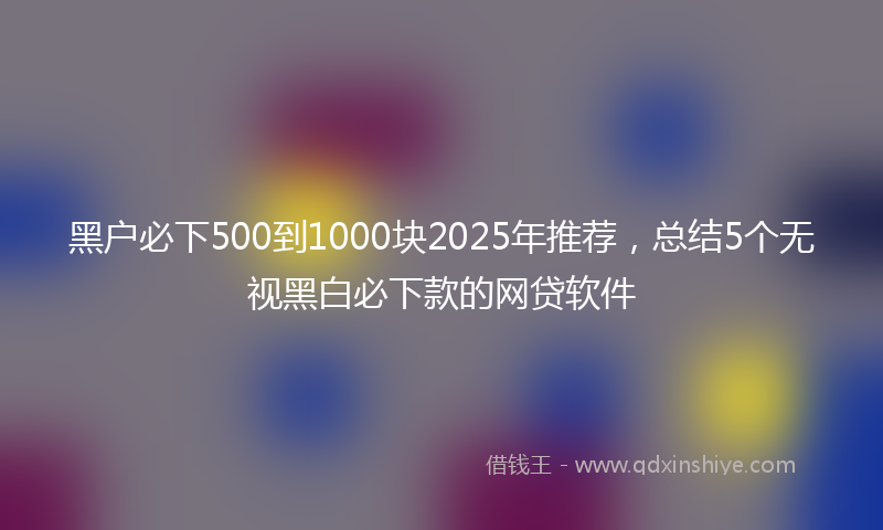 黑户必下500到1000块2025年推荐，总结5个无视黑白必下款的网贷软件