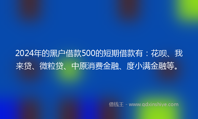 2024年的黑户借款500的短期借款有：花呗、我来贷、微粒贷、中原消费金融、度小满金融等。