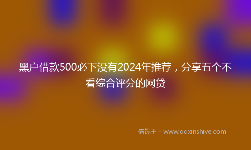 黑户借款500必下没有2024年推荐，分享五个不看综合评分的网贷