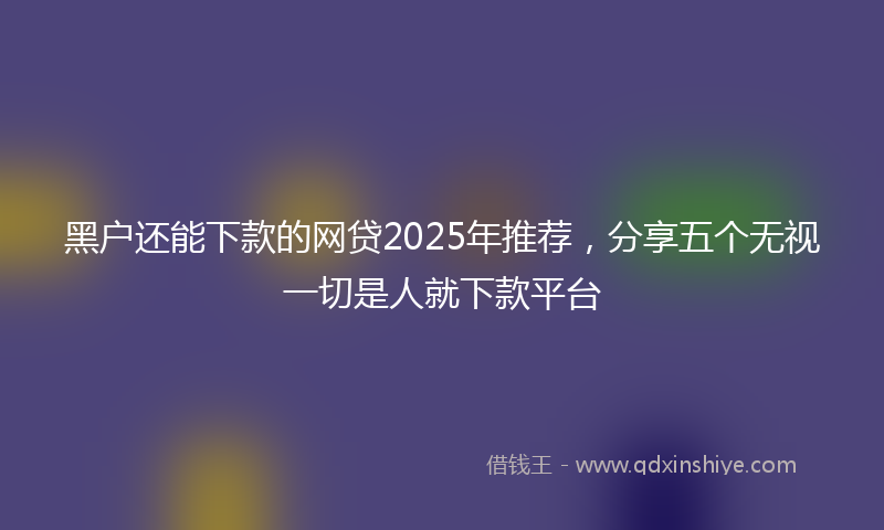 黑户还能下款的网贷2025年推荐，分享五个无视一切是人就下款平台