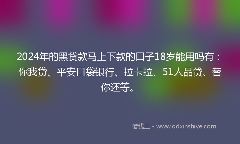 2024年的黑贷款马上下款的口子18岁能用吗有：你我贷、平安口袋银行、拉卡拉、51人品贷、替你还等。
