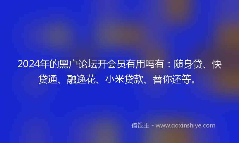 2024年的黑户论坛开会员有用吗有：随身贷、快贷通、融逸花、小米贷款、替你还等。