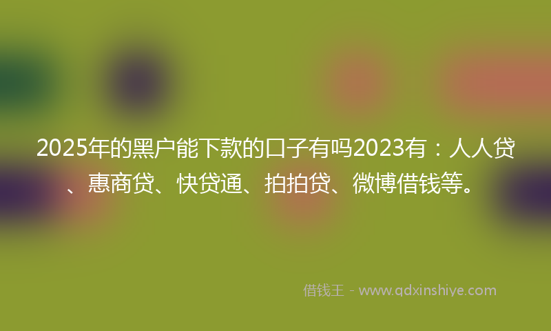 2025年的黑户能下款的口子有吗2023有：人人贷、惠商贷、快贷通、拍拍贷、微博借钱等。
