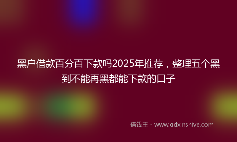 黑户借款百分百下款吗2025年推荐，整理五个黑到不能再黑都能下款的口子