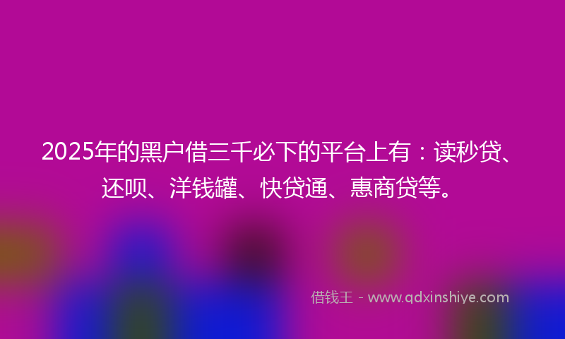 2025年的黑户借三千必下的平台上有：读秒贷、还呗、洋钱罐、快贷通、惠商贷等。