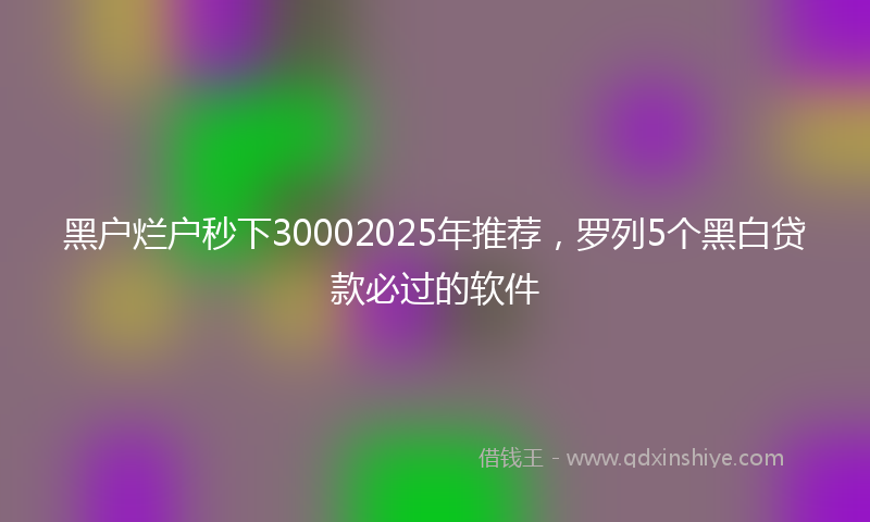 黑户烂户秒下30002025年推荐，罗列5个黑白贷款必过的软件