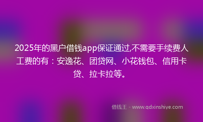 2025年的黑户借钱app保证通过,不需要手续费人工费的有：安逸花、团贷网、小花钱包、信用卡贷、拉卡拉等。