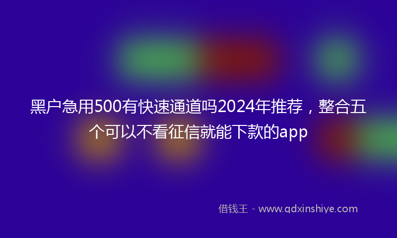 黑户急用500有快速通道吗2024年推荐,整合五个可以不看征信就能下款的app