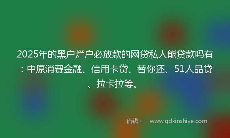 2025年的黑户烂户必放款的网贷私人能贷款吗有：中原消费金融、信用卡贷、替你还、51人品贷、拉卡拉等。