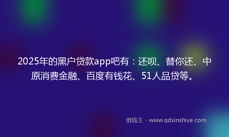 2025年的黑户贷款app吧有：还呗、替你还、中原消费金融、百度有钱花、51人品贷等。
