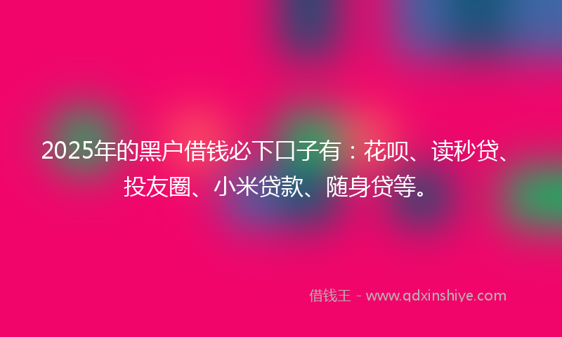 2025年的黑户借钱必下口子有：花呗、读秒贷、投友圈、小米贷款、随身贷等。