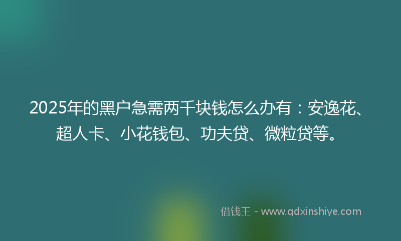 2025年的黑户急需两千块钱怎么办有：安逸花、超人卡、小花钱包、功夫贷、微粒贷等。