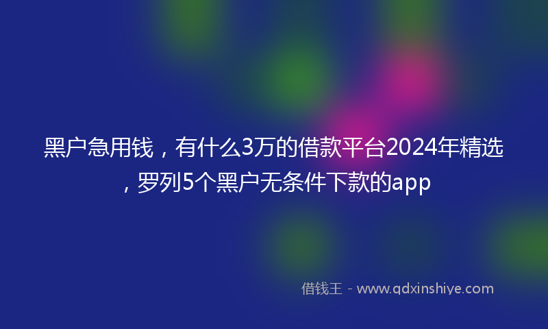 黑户急用钱，有什么3万的借款平台2024年精选，罗列5个黑户无条件下款的app