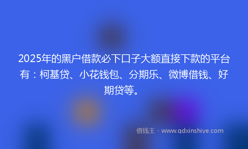 2025年的黑户借款必下口子大额直接下款的平台有：柯基贷、小花钱包、分期乐、微博借钱、好期贷等。