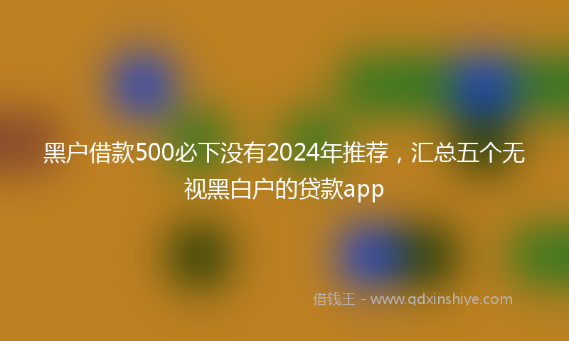 黑户借款500必下没有2024年推荐，汇总五个无视黑白户的贷款app