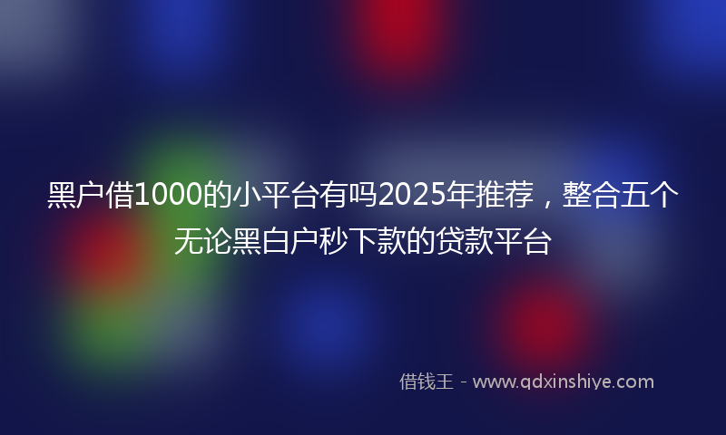 黑户借1000的小平台有吗2025年推荐，整合五个无论黑白户秒下款的贷款平台