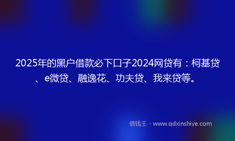 2025年的黑户借款必下口子2024网贷有：柯基贷、e微贷、融逸花、功夫贷、我来贷等。