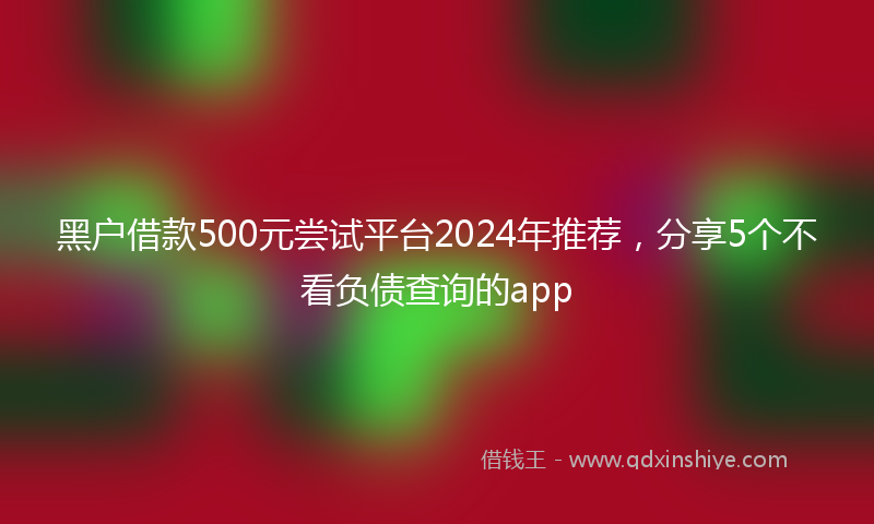 黑户借款500元尝试平台2024年推荐，分享5个不看负债查询的app