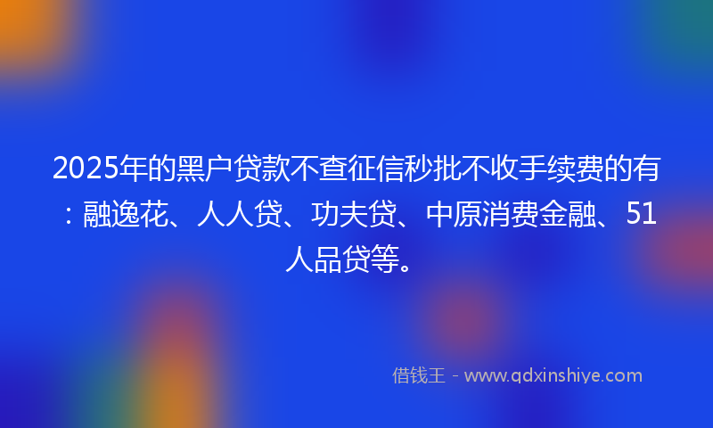 2025年的黑户贷款不查征信秒批不收手续费的有：融逸花、人人贷、功夫贷、中原消费金融、51人品贷等。