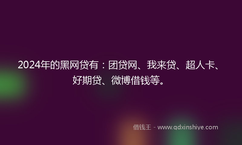 2024年的黑网贷有：团贷网、我来贷、超人卡、好期贷、微博借钱等。