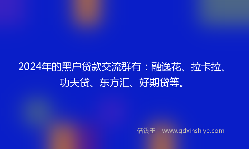 2024年的黑户贷款交流群有：融逸花、拉卡拉、功夫贷、东方汇、好期贷等。