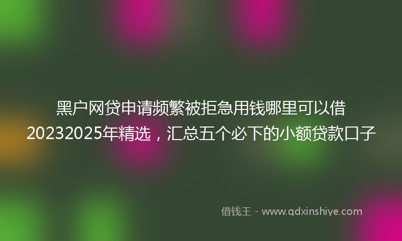 黑户网贷申请频繁被拒急用钱哪里可以借20232025年精选，汇总五个必下的小额贷款口子