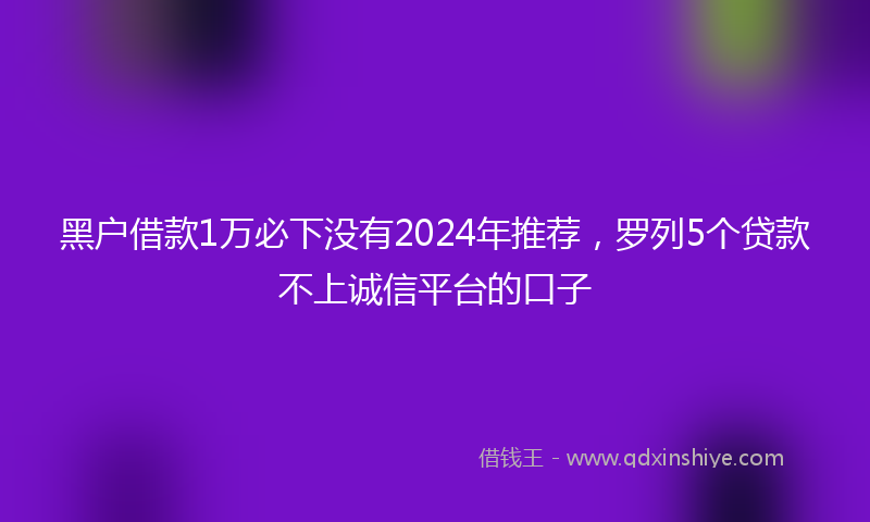 黑户借款1万必下没有2024年推荐，罗列5个贷款不上诚信平台的口子