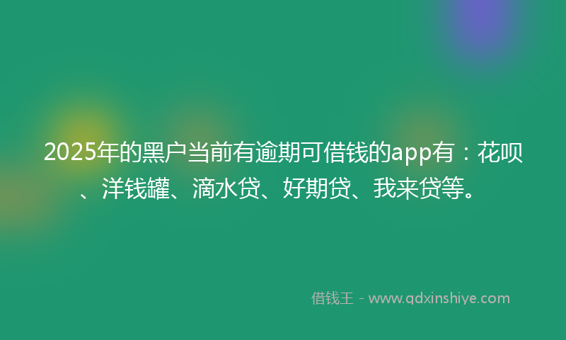 2025年的黑户当前有逾期可借钱的app有：花呗、洋钱罐、滴水贷、好期贷、我来贷等。