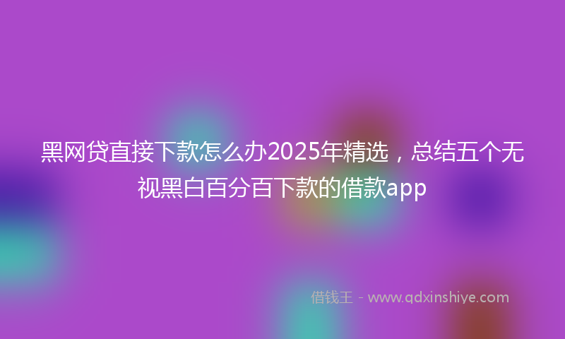 黑网贷直接下款怎么办2025年精选，总结五个无视黑白百分百下款的借款app