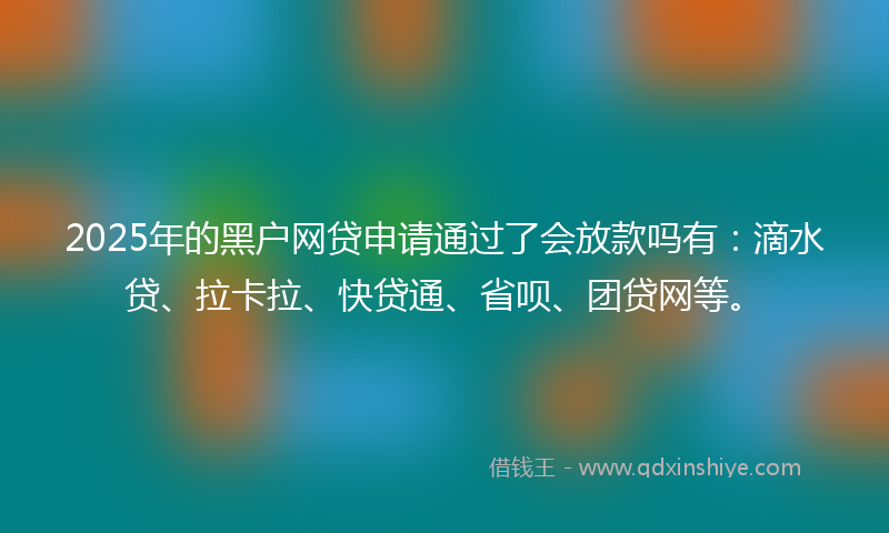 2025年的黑户网贷申请通过了会放款吗有：滴水贷、拉卡拉、快贷通、省呗、团贷网等。