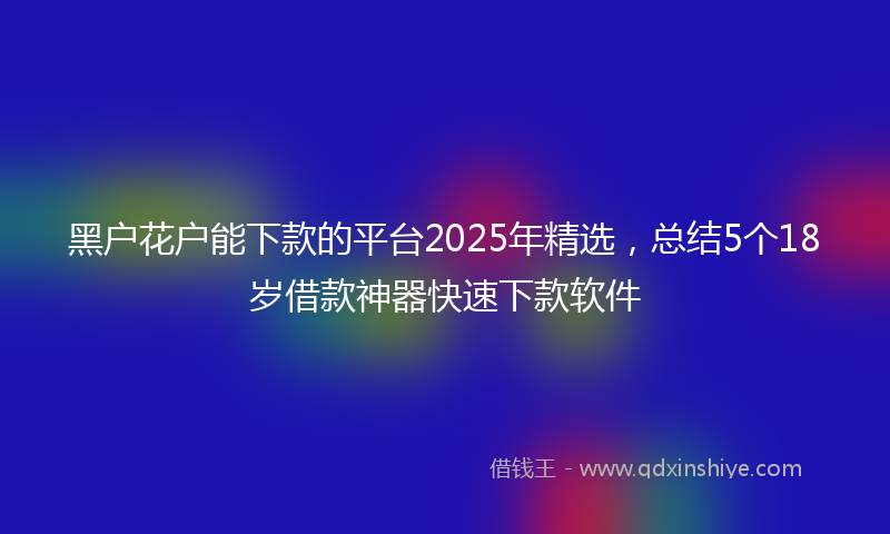 黑户花户能下款的平台2025年精选，总结5个18岁借款神器快速下款软件