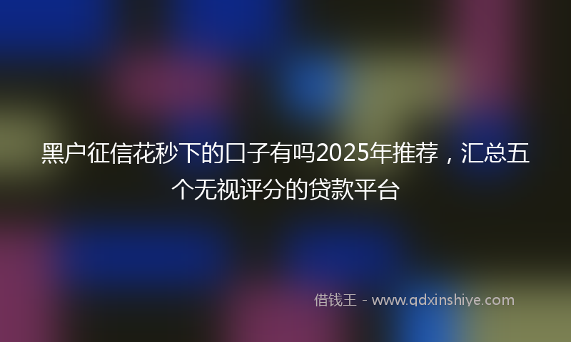 黑户征信花秒下的口子有吗2025年推荐，汇总五个无视评分的贷款平台