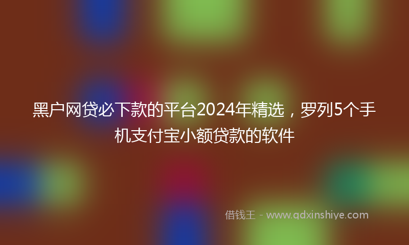 黑户网贷必下款的平台2024年精选，罗列5个手机支付宝小额贷款的软件