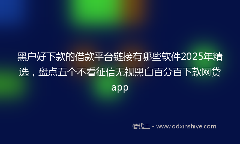 黑户好下款的借款平台链接有哪些软件2025年精选，盘点五个不看征信无视黑白百分百下款网贷app