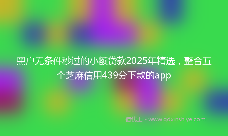 黑户无条件秒过的小额贷款2025年精选，整合五个芝麻信用439分下款的app